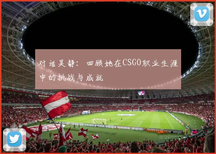 对话吴静：回顾她在CSGO职业生涯中的挑战与成就