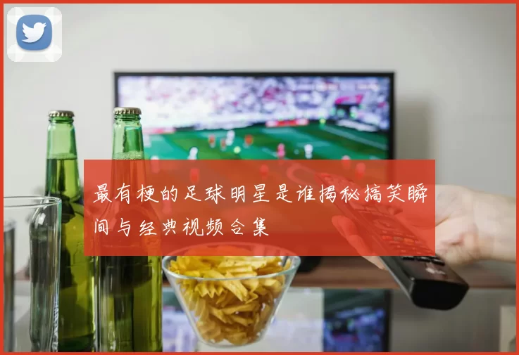 最有梗的足球明星是谁揭秘搞笑瞬间与经典视频合集