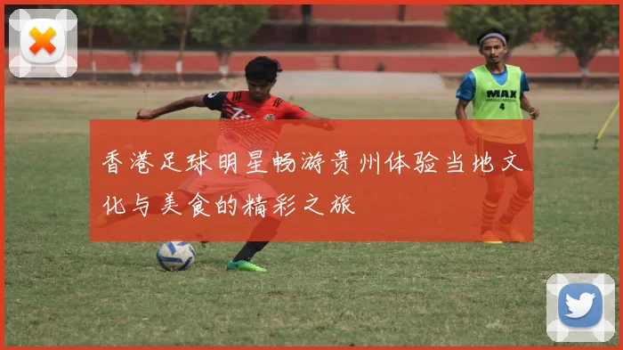 香港足球明星畅游贵州体验当地文化与美食的精彩之旅