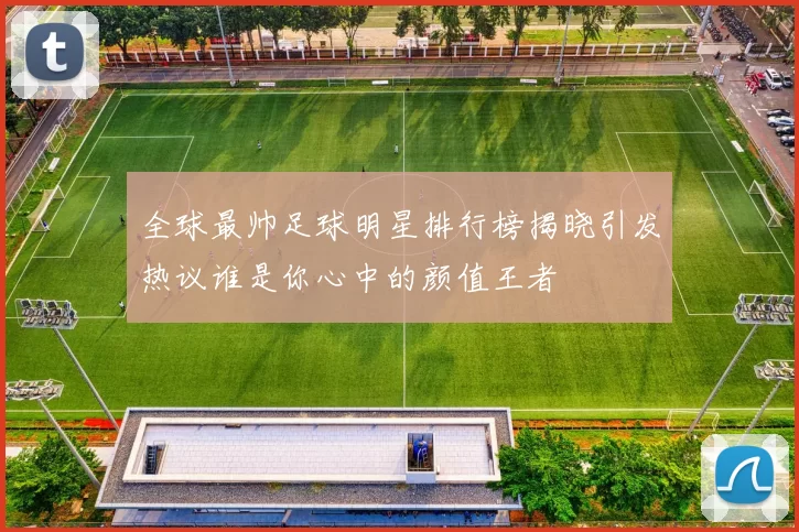全球最帅足球明星排行榜揭晓引发热议谁是你心中的颜值王者