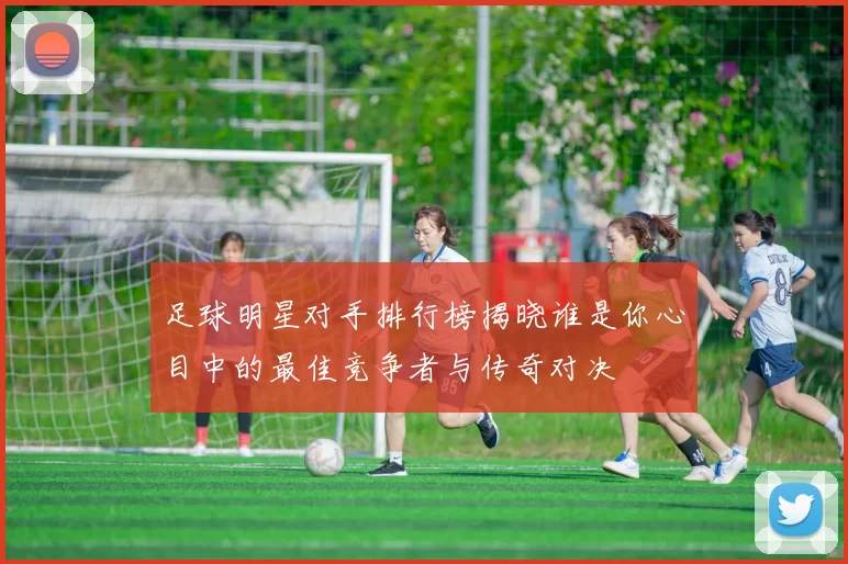 足球明星对手排行榜揭晓谁是你心目中的最佳竞争者与传奇对决