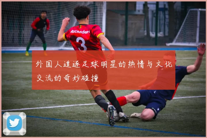 外国人追逐足球明星的热情与文化交流的奇妙碰撞