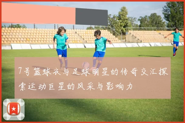 7号篮球衣与足球明星的传奇交汇探索运动巨星的风采与影响力