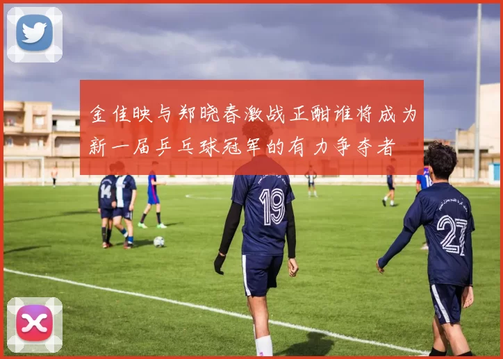 金佳映与郑晓春激战正酣谁将成为新一届乒乓球冠军的有力争夺者