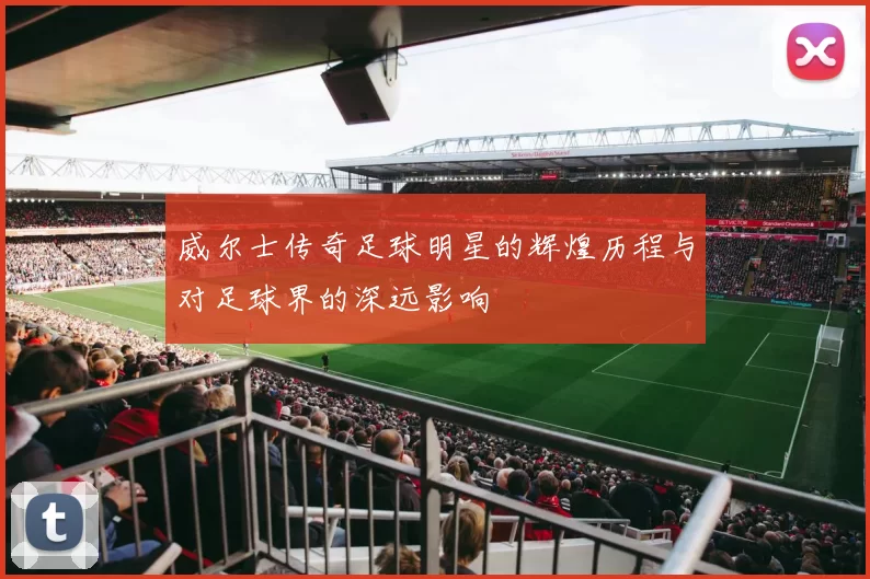 威尔士传奇足球明星的辉煌历程与对足球界的深远影响