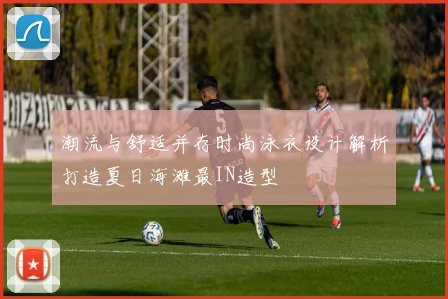 潮流与舒适并存时尚泳衣设计解析打造夏日海滩最IN造型