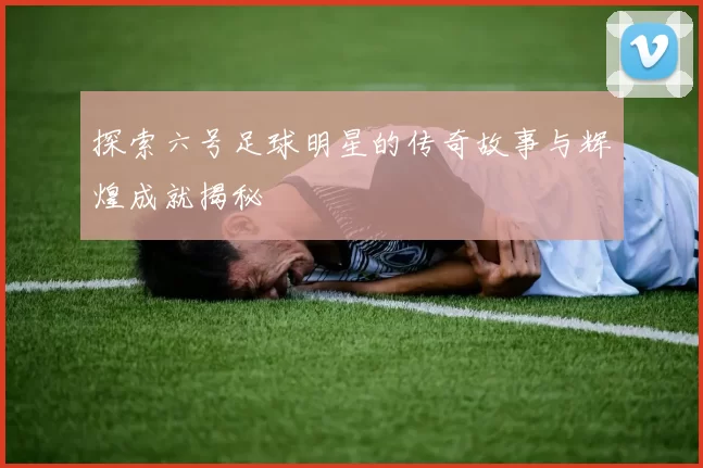探索六号足球明星的传奇故事与辉煌成就揭秘