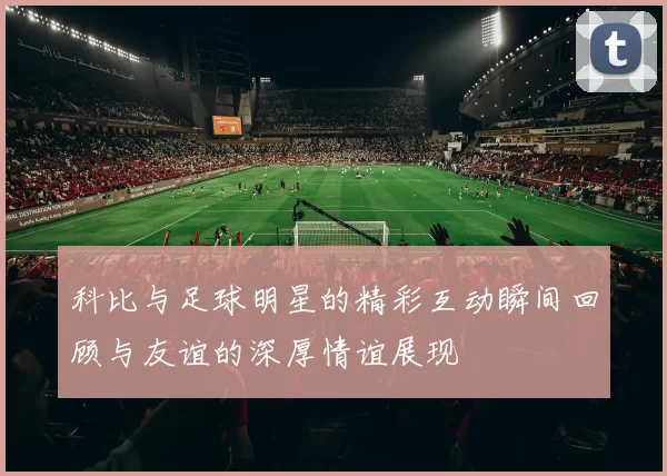 科比与足球明星的精彩互动瞬间回顾与友谊的深厚情谊展现