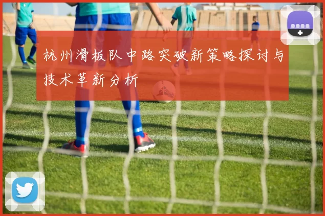 杭州滑板队中路突破新策略探讨与技术革新分析