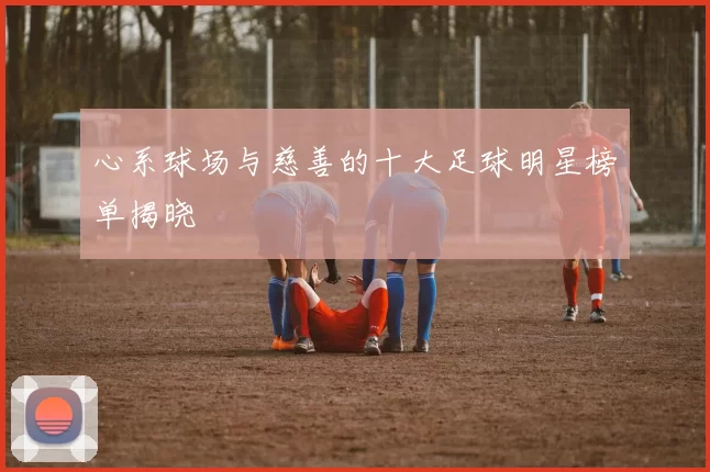 心系球场与慈善的十大足球明星榜单揭晓