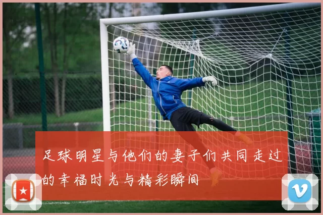足球明星与他们的妻子们共同走过的幸福时光与精彩瞬间