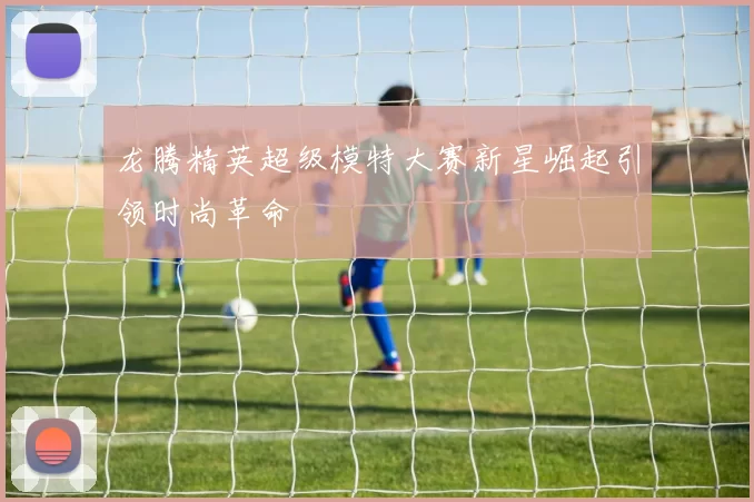 龙腾精英超级模特大赛新星崛起引领时尚革命