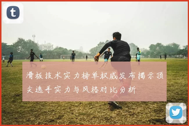 滑板技术实力榜单权威发布揭示顶尖选手实力与风格对比分析