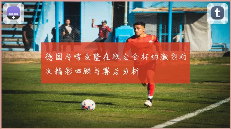 德国与喀麦隆在联合会杯的激烈对决精彩回顾与赛后分析
