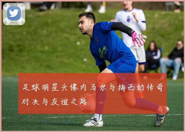 足球明星头像内马尔与梅西的传奇对决与友谊之路