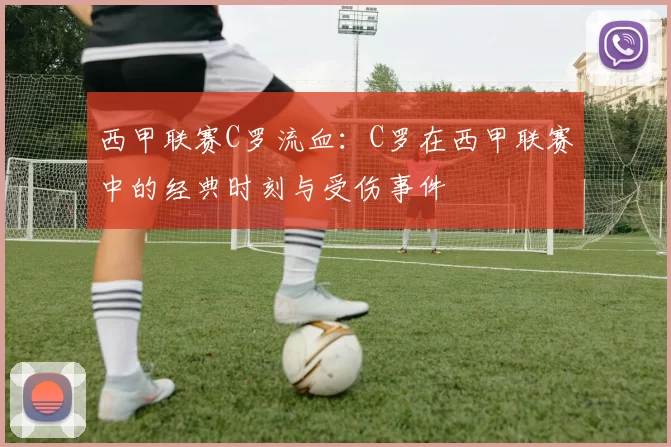 西甲联赛C罗流血：C罗在西甲联赛中的经典时刻与受伤事件