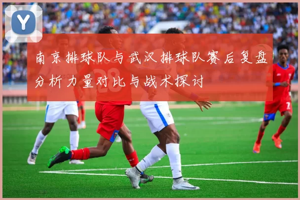 南京排球队与武汉排球队赛后复盘分析力量对比与战术探讨