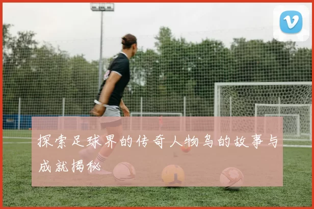 探索足球界的传奇人物乌的故事与成就揭秘