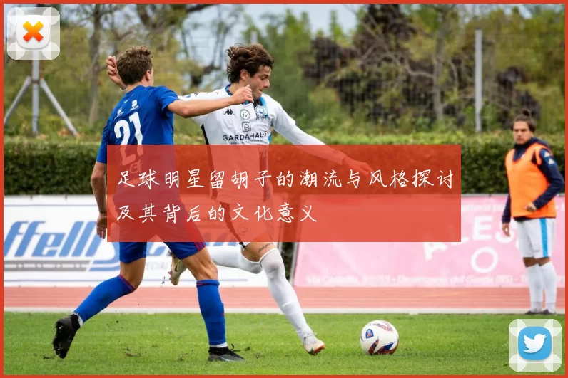 足球明星留胡子的潮流与风格探讨及其背后的文化意义