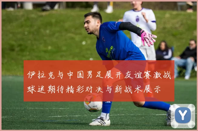 伊拉克与中国男足展开友谊赛激战球迷期待精彩对决与新战术展示