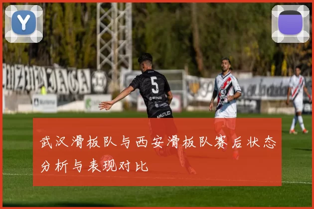 武汉滑板队与西安滑板队赛后状态分析与表现对比