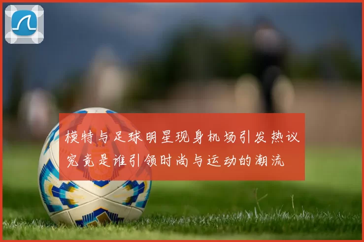 模特与足球明星现身机场引发热议究竟是谁引领时尚与运动的潮流