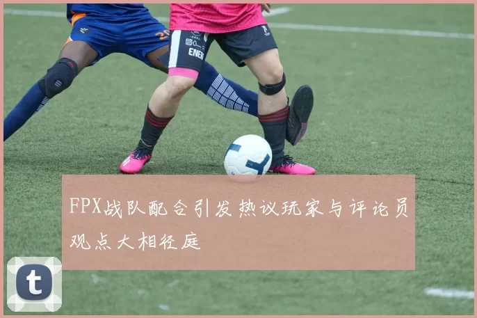 FPX战队配合引发热议玩家与评论员观点大相径庭