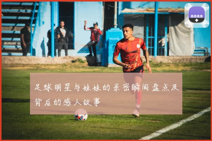 足球明星与妹妹的亲密瞬间盘点及背后的感人故事