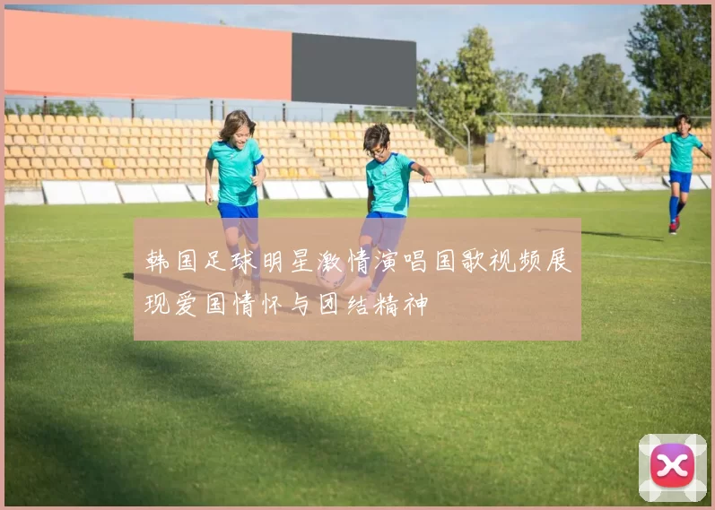 韩国足球明星激情演唱国歌视频展现爱国情怀与团结精神