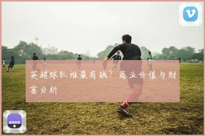 英超球队谁最有钱？商业价值与财富分析