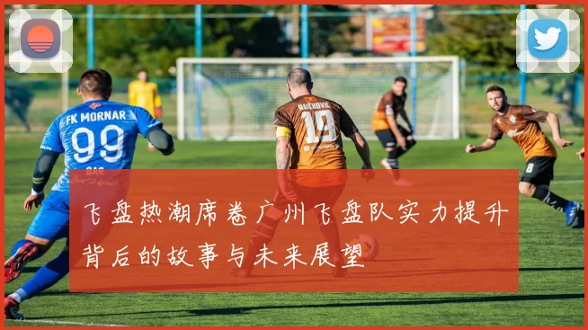飞盘热潮席卷广州飞盘队实力提升背后的故事与未来展望