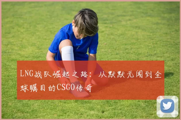 LNG战队崛起之路：从默默无闻到全球瞩目的CSGO传奇