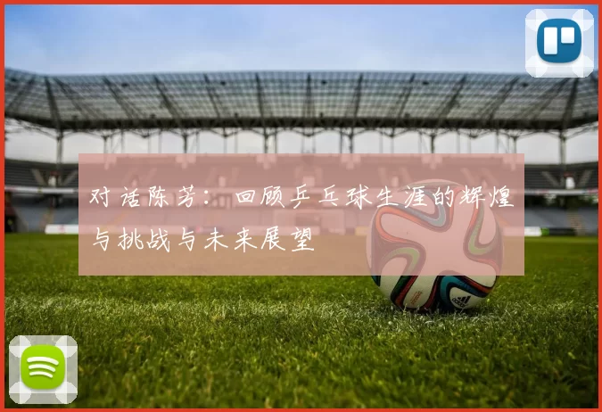 对话陈芳：回顾乒乓球生涯的辉煌与挑战与未来展望