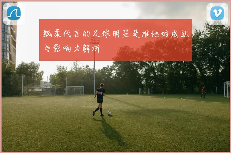 飘柔代言的足球明星是谁他的成就与影响力解析