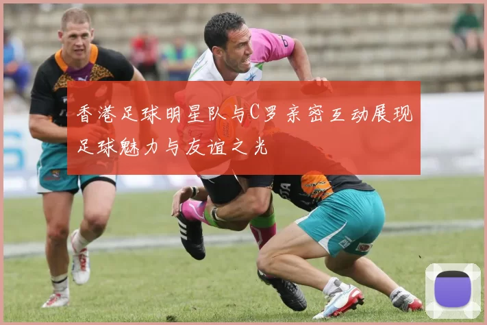 香港足球明星队与C罗亲密互动展现足球魅力与友谊之光