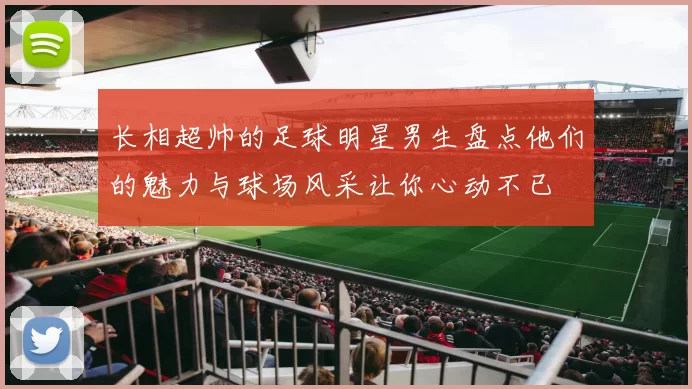 长相超帅的足球明星男生盘点他们的魅力与球场风采让你心动不已