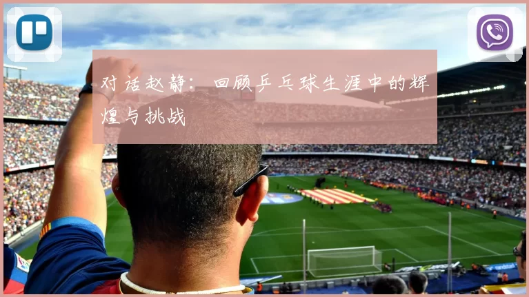对话赵静：回顾乒乓球生涯中的辉煌与挑战
