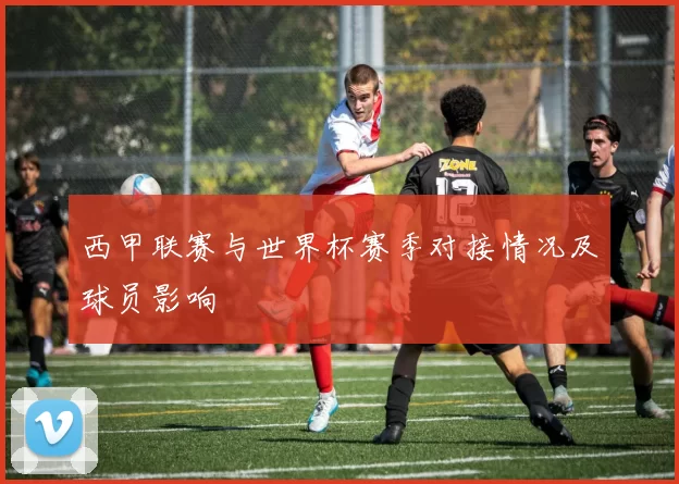 西甲联赛与世界杯赛季对接情况及球员影响