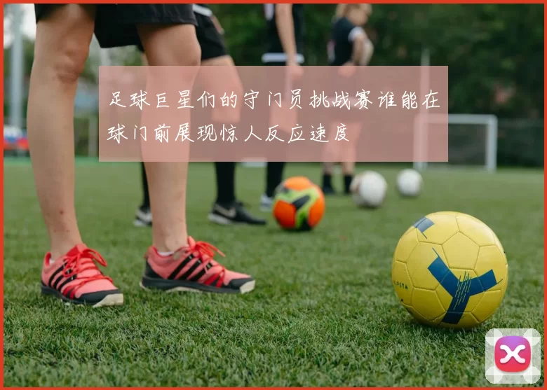 足球巨星们的守门员挑战赛谁能在球门前展现惊人反应速度