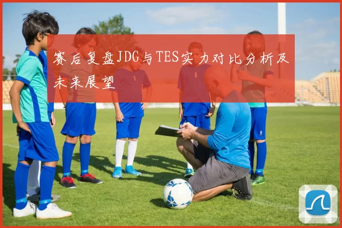 赛后复盘JDG与TES实力对比分析及未来展望