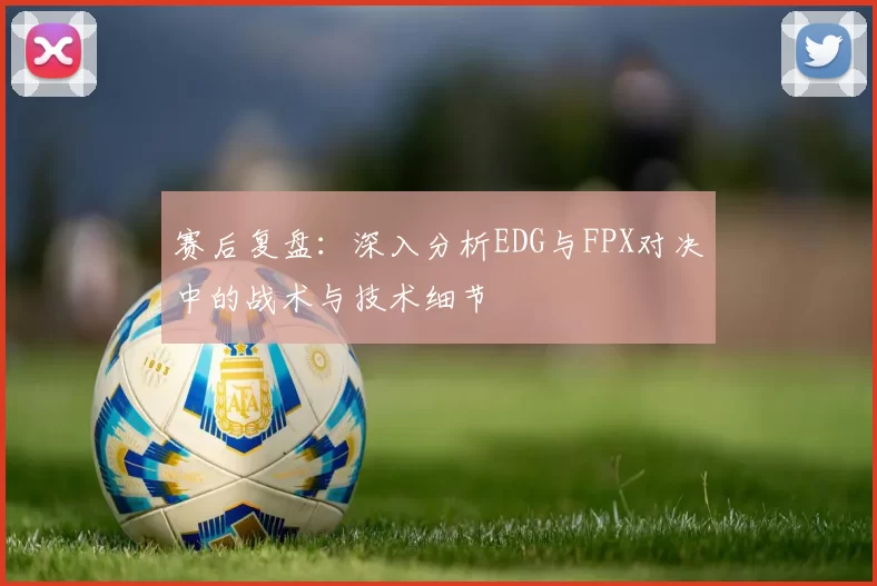 赛后复盘：深入分析EDG与FPX对决中的战术与技术细节