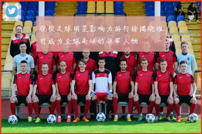 现役足球明星影响力排行榜揭晓谁将成为全球足坛的领军人物
