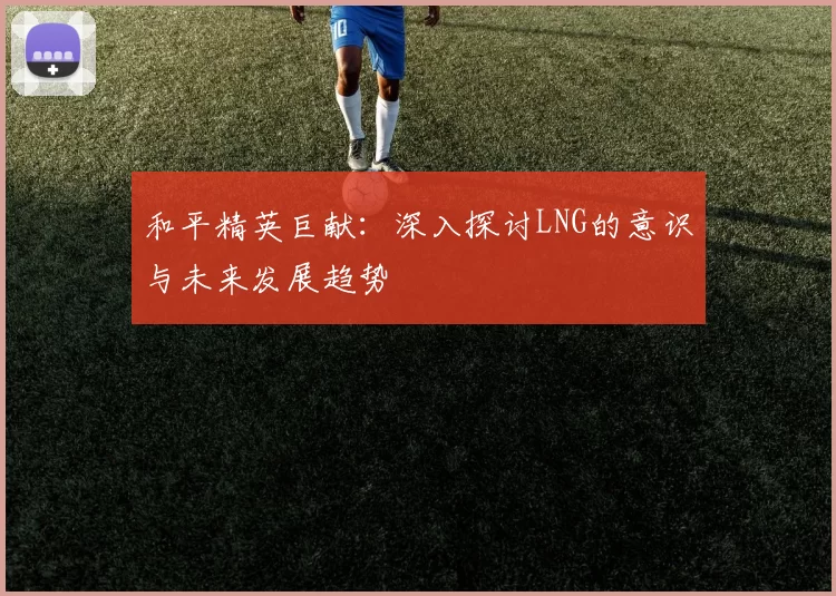和平精英巨献：深入探讨LNG的意识与未来发展趋势