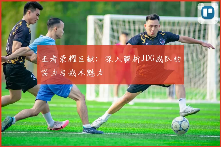 王者荣耀巨献：深入解析JDG战队的实力与战术魅力