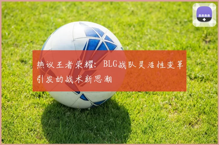 热议王者荣耀：BLG战队灵活性变革引发的战术新思潮