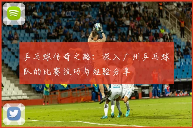乒乓球传奇之路：深入广州乒乓球队的比赛技巧与经验分享
