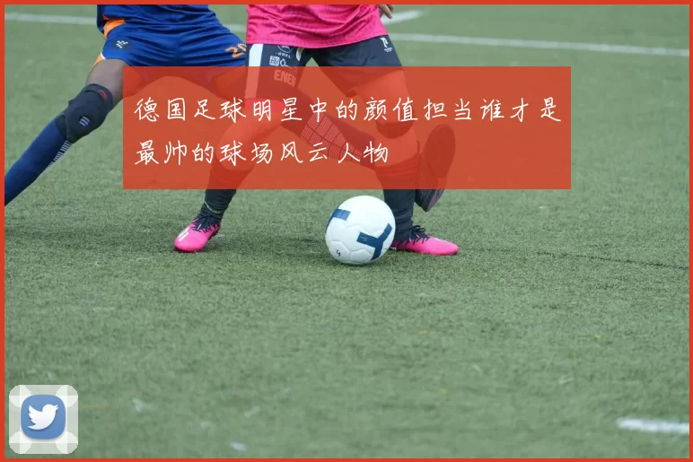 德国足球明星中的颜值担当谁才是最帅的球场风云人物