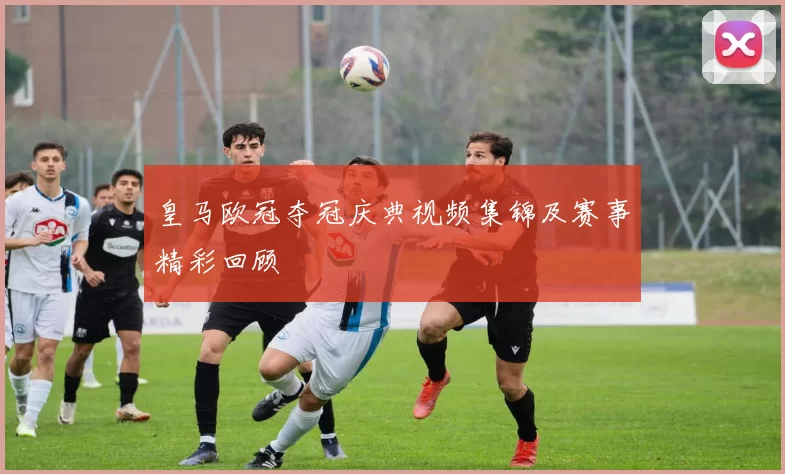 皇马欧冠夺冠庆典视频集锦及赛事精彩回顾