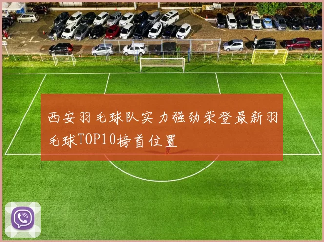 西安羽毛球队实力强劲荣登最新羽毛球TOP10榜首位置