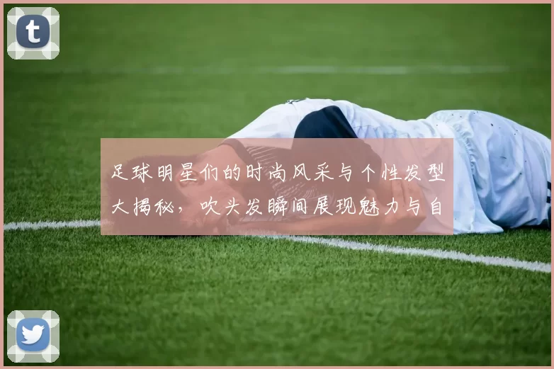 足球明星们的时尚风采与个性发型大揭秘，吹头发瞬间展现魅力与自信